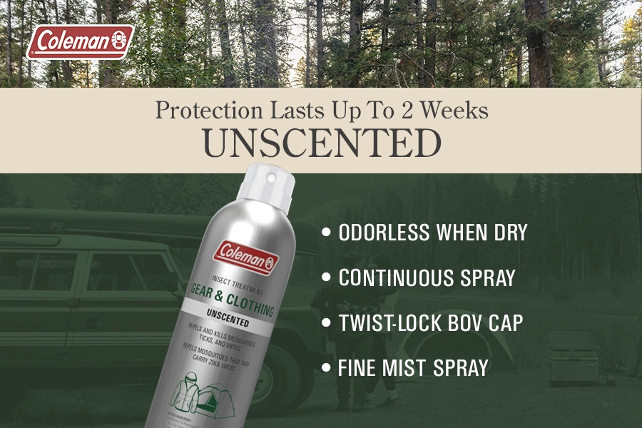 Coleman Protection Lasts Up To 2 Weeks UNSCENTED Coleman INSECT TREATMENT GEAR & CLOTHING UNSCENTED REPELS AND KILLS MOSQUITOES TICKS, AND MITES REPELS MOSQUITOES THAT MAY CARRY ZIKA VIRUS • ODORLESS WHEN DRY • CONTINUOUS SPRAY • TWIST-LOCK BOV CAP • FINE MIST SPRAY