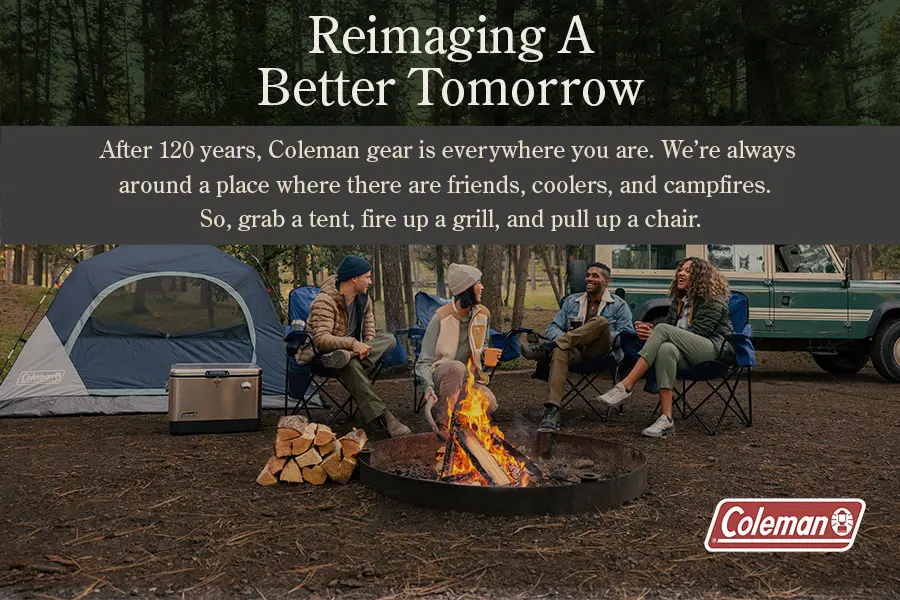 After 120 years, Coleman gear is everywhere you are. We're always around a place where there are friends, coolers, and campfires. So, grab a tent, fire up a grill, and pull up a chair.